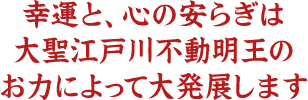 幸運と、心の安らぎは大聖江戸川不動明王のお力によって大発展します